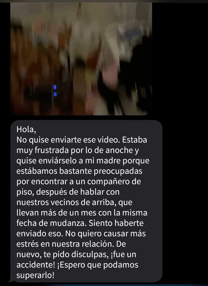 Una compañera de casa me envió un video en el que ella misma y otra compañera revisaban mi habitación y mis cosas mientras hablaban mal de mí (he estado viviendo con mi familia, pero he insistido en que mi habitación sigue siendo un espacio privado y personal al que no quiero que entren otras personas). Las quiero :) 